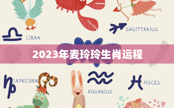 2023年麦玲玲生肖运程，麦玲玲2021年生肖运势