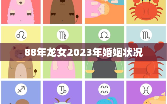 88年龙女2023年婚姻状况，88年属龙女2023年必死无疑