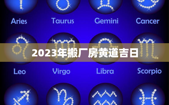 2023年搬厂房黄道吉日，2023年适合搬家的日子