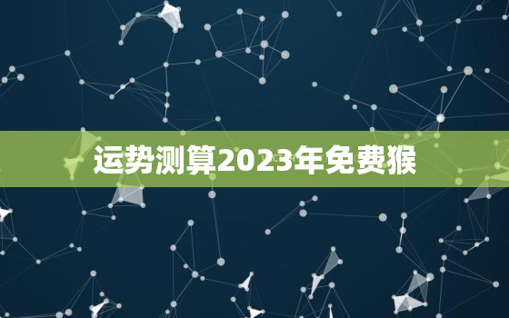 运势测算2023年免费猴，2023年生肖猴运势大全