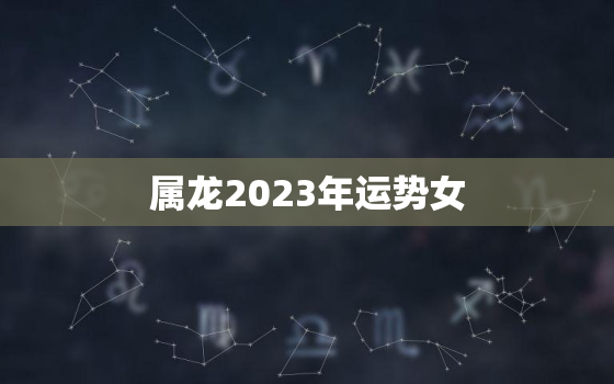 属龙2023年运势女，2023年属龙女的运势