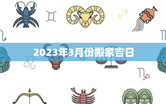 2023年3月份搬家吉日，黄道吉日2023年3月份搬家吉日