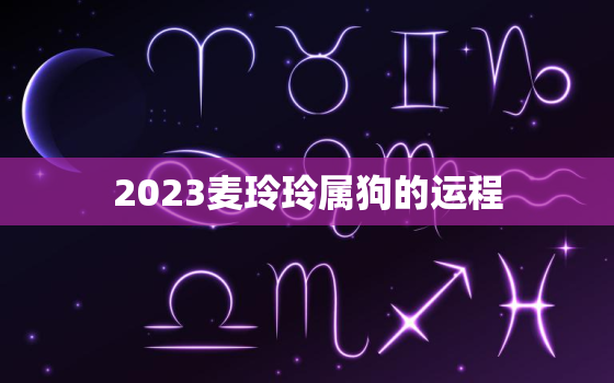 2023麦玲玲属狗的运程，麦玲玲2021年运程属狗运程