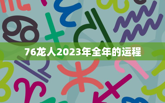 76龙人2023年全年的运程，76年属龙人2023年全年运势详解