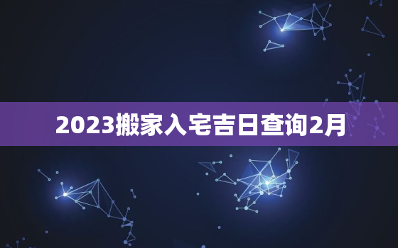 2023搬家入宅吉日查询2月，2021年搬家入宅黄道吉日2月