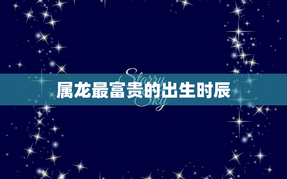 属龙最富贵的出生时辰，属龙几点钟出生最享福命