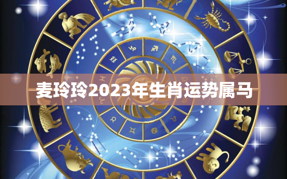 麦玲玲2023年生肖运势属马，麦玲玲2023年运势测算