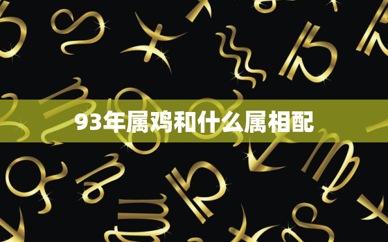 93年属鸡和什么属相配，93年属鸡和什么属相相配