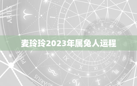 麦玲玲2023年属兔人运程，麦玲玲属兔2021年运势测算