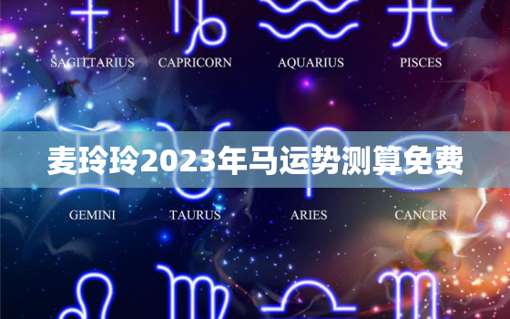 麦玲玲2023年马运势测算免费，麦玲玲2023年生肖运势