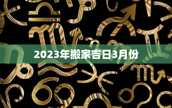 2023年搬家吉日3月份，2021年3月搬家好日子