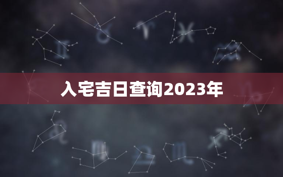 入宅吉日查询2023年，入宅吉日查询2023年