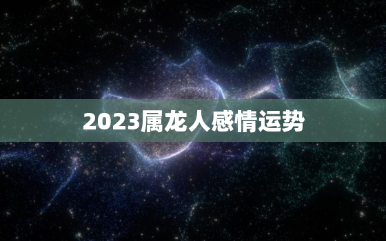 2023属龙人感情运势，2023属龙人感情运势及运程