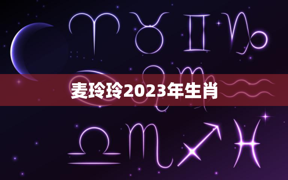 麦玲玲2023年生肖，麦玲玲2023年生肖运程