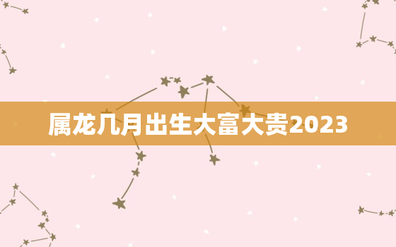 属龙几月出生大富大贵2023，属龙人几月出生大富大贵