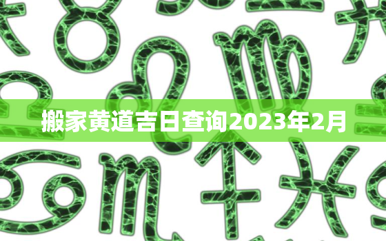 搬家黄道吉日查询2023年2月，搬家黄道吉日查询2022年2月老黄历