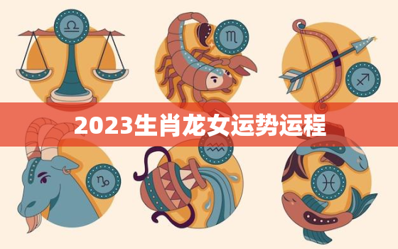 2023生肖龙女运势运程，2023年生肖龙女运势