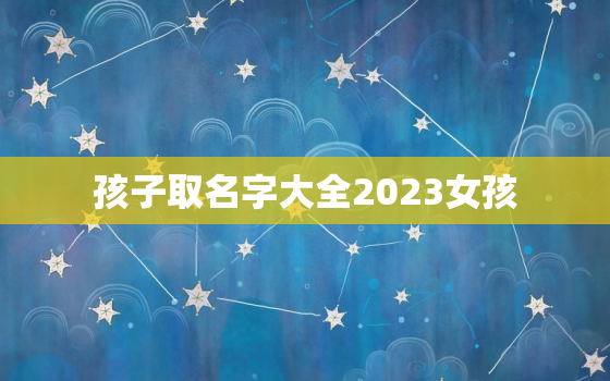 孩子取名字大全2023女孩，孩子起名2022女孩