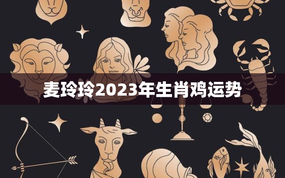 麦玲玲2023年生肖鸡运势，麦玲玲2023年生肖运势测算