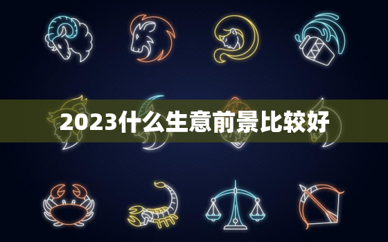 2023什么生意前景比较好，适合穷人翻身的10个行业