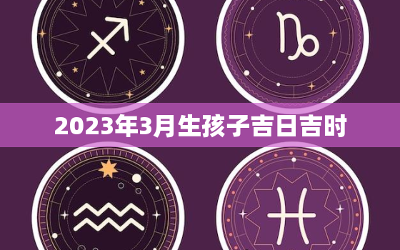 2023年3月生孩子吉日吉时，2023年3月生孩子吉日吉时查询表