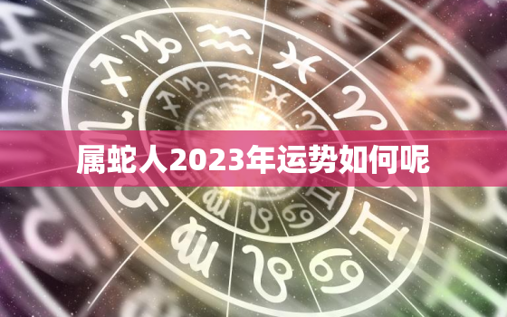 属蛇人2023年运势如何呢，属蛇人2023年运势及运程