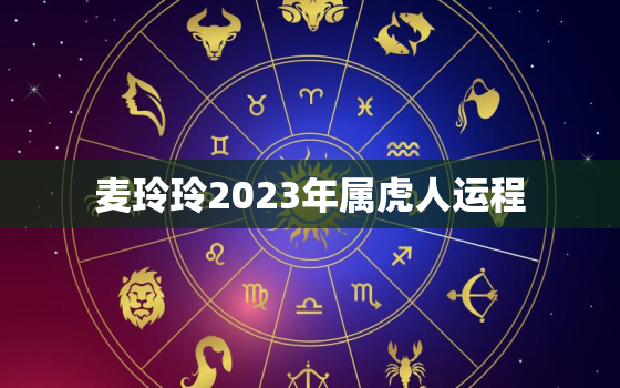 麦玲玲2023年属虎人运程，麦玲玲2022年属虎人的全年运势