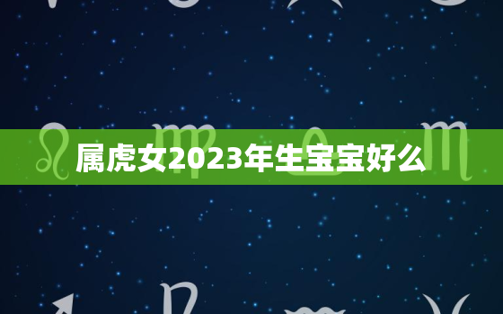 属虎女2023年生宝宝好么，2023年属虎女人的全年运势