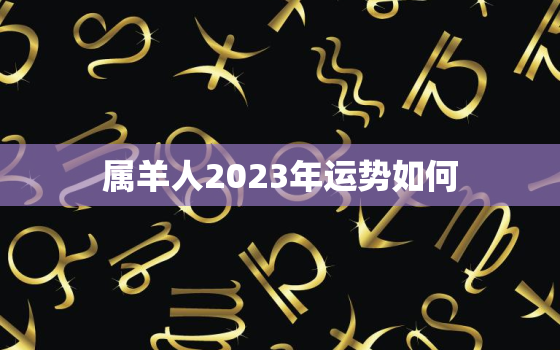 属羊人2023年运势如何，羊年出生的人2023年运势及运程