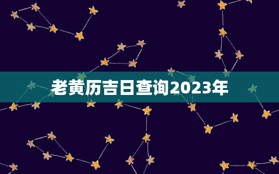 老黄历吉日查询2023年，2023年老黄历黄道吉日查询