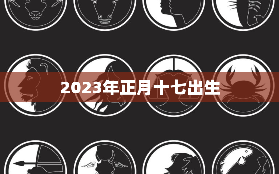 2023年正月十七出生，2023年正月十一是几月几号