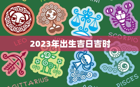 2023年出生吉日吉时，2023年出生吉日吉时一览表