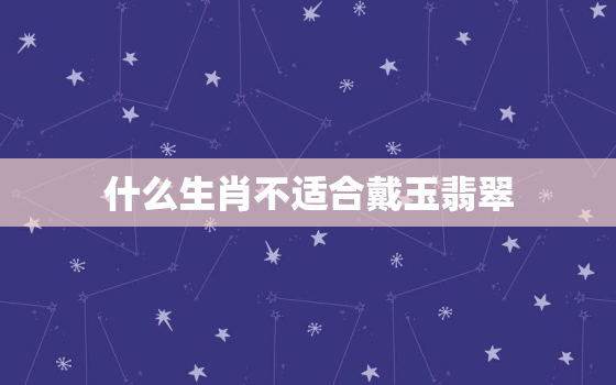 什么生肖不适合戴玉翡翠，什么生肖不适合戴玉翡翠手镯