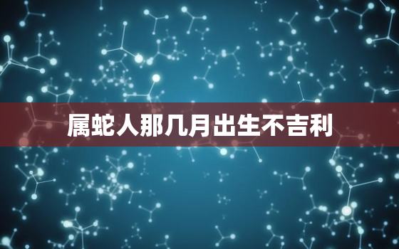 属蛇人那几月出生不吉利，属蛇哪个月份出生不好