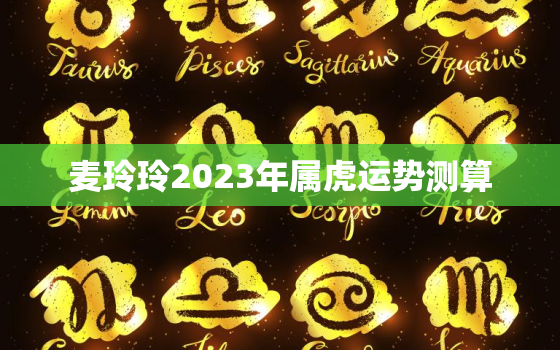 麦玲玲2023年属虎运势测算，麦玲玲2021年属虎运势测算