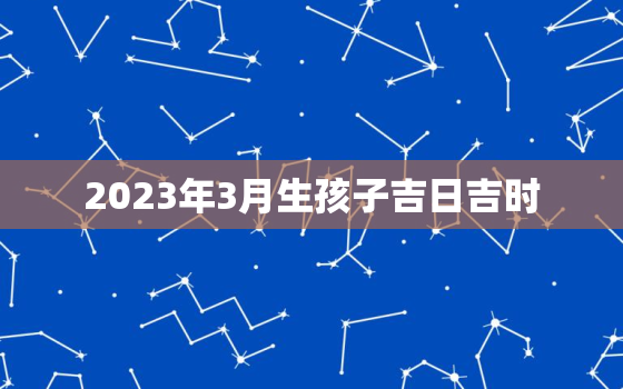 2023年3月生孩子吉日吉时，2023年3月出生什么时候备孕