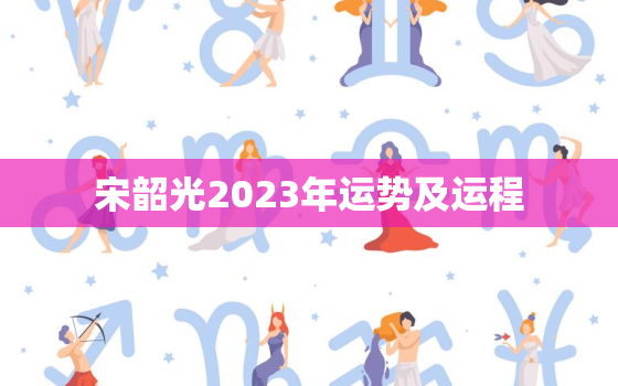 宋韶光2023年运势及运程，宋韶光2023年运势及运程详解