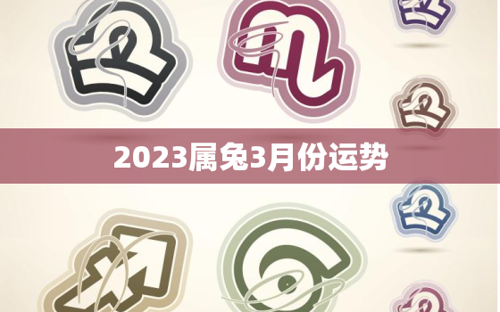 2023属兔3月份运势，生肖兔在2023年的运势以及注意月份