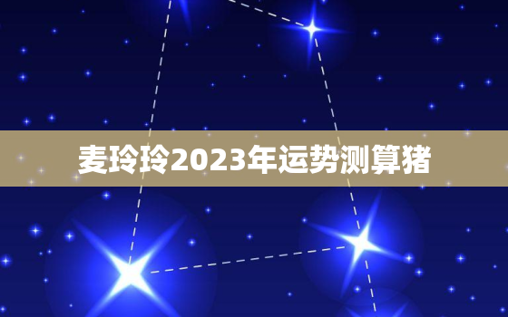 麦玲玲2023年运势测算猪，麦玲玲2021年运程十二生肖运程猪