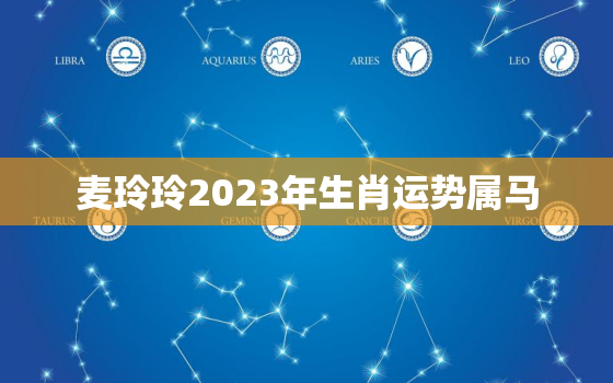 麦玲玲2023年生肖运势属马，麦玲玲2021年属马运势测算