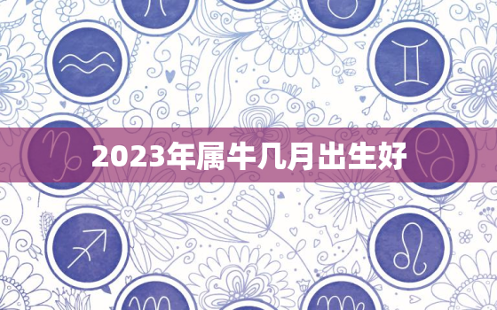 2023年属牛几月出生好，2023年属牛几月出生好命