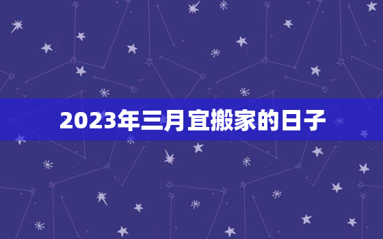 2023年三月宜搬家的日子，2022年3月搬家入宅黄道吉日