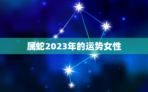 属蛇2023年的运势女性，属蛇2023年的运势女性婚姻