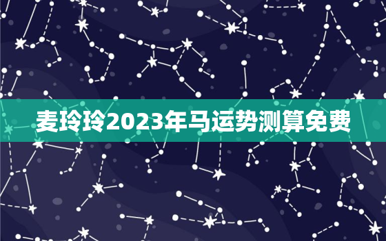 麦玲玲2023年马运势测算免费，2022年麦玲玲生肖马运势大全