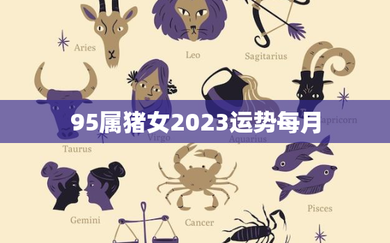 95属猪女2023运势每月，95属猪2023年运势及运程