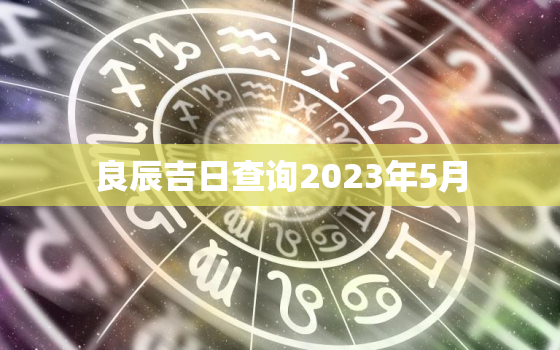 良辰吉日查询2023年5月，良辰吉日查询2023年5月出生