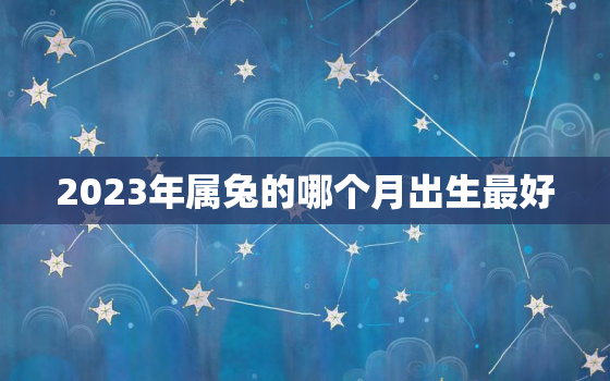 2023年属兔的哪个月出生最好，2023年属兔的几月出生旺父母