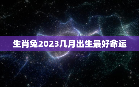 生肖兔2023几月出生最好命运，属兔2023几月出生最好命运