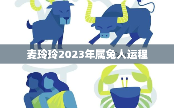 麦玲玲2023年属兔人运程，麦玲玲2023年生肖运势