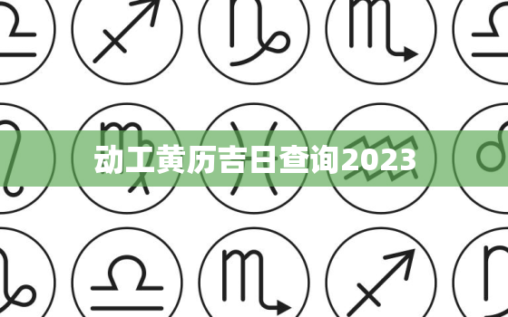 动工黄历吉日查询2023，动工黄历吉日查询2021